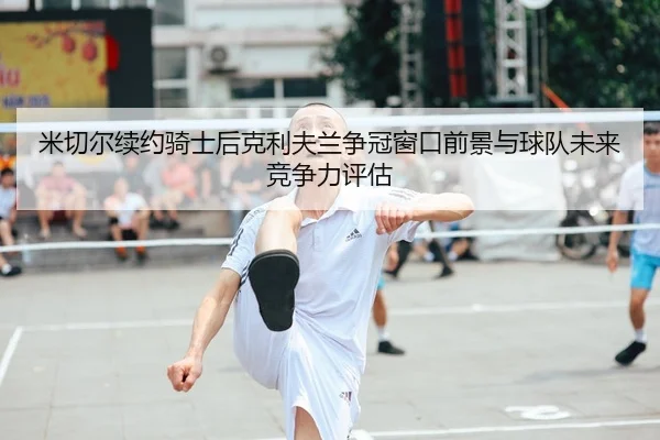 米切尔续约骑士后克利夫兰争冠窗口前景与球队未来竞争力评估