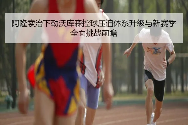 阿隆索治下勒沃库森控球压迫体系升级与新赛季全面挑战前瞻