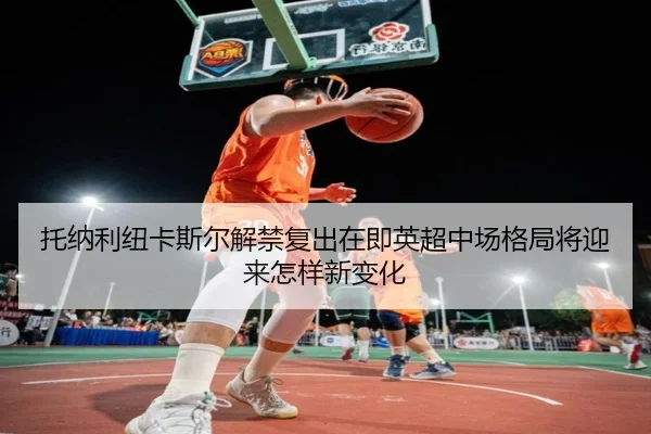 托纳利纽卡斯尔解禁复出在即英超中场格局将迎来怎样新变化