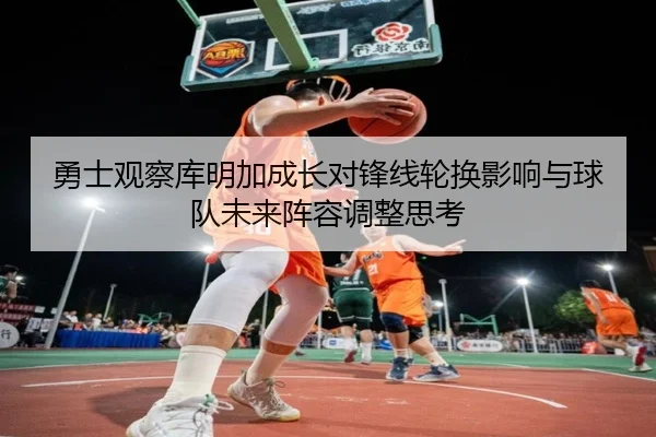 勇士观察库明加成长对锋线轮换影响与球队未来阵容调整思考