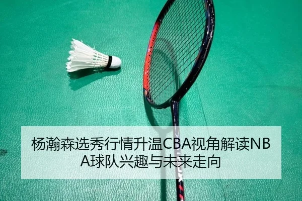 杨瀚森选秀行情升温CBA视角解读NBA球队兴趣与未来走向