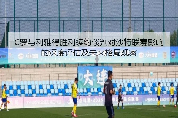 C罗与利雅得胜利续约谈判对沙特联赛影响的深度评估及未来格局观察