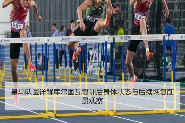 皇马队医详解库尔图瓦复训后身体状态与后续恢复前景观察