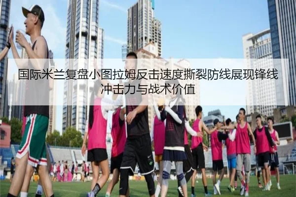 国际米兰复盘小图拉姆反击速度撕裂防线展现锋线冲击力与战术价值