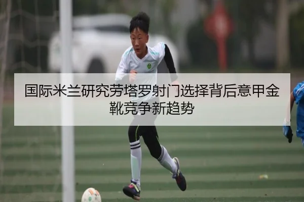 国际米兰研究劳塔罗射门选择背后意甲金靴竞争新趋势