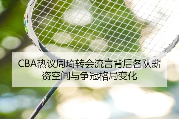 CBA热议周琦转会流言背后各队薪资空间与争冠格局变化