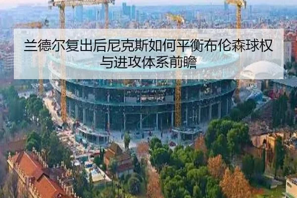 兰德尔复出后尼克斯如何平衡布伦森球权与进攻体系前瞻