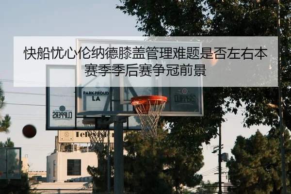 快船忧心伦纳德膝盖管理难题是否左右本赛季季后赛争冠前景