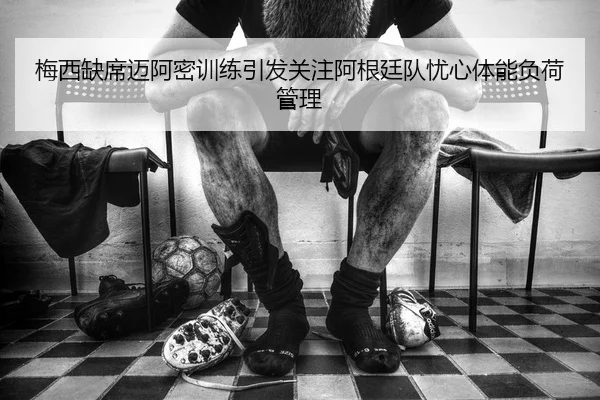 梅西缺席迈阿密训练引发关注阿根廷队忧心体能负荷管理