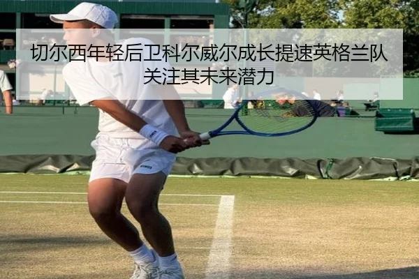 切尔西年轻后卫科尔威尔成长提速英格兰队关注其未来潜力