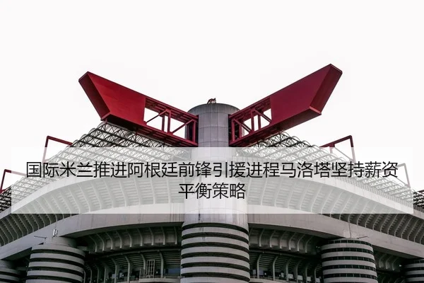 国际米兰推进阿根廷前锋引援进程马洛塔坚持薪资平衡策略