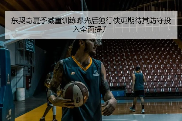 东契奇夏季减重训练曝光后独行侠更期待其防守投入全面提升