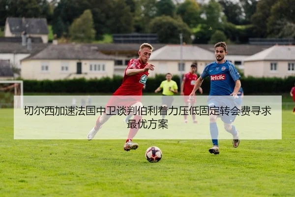 切尔西加速法国中卫谈判伯利着力压低固定转会费寻求最优方案